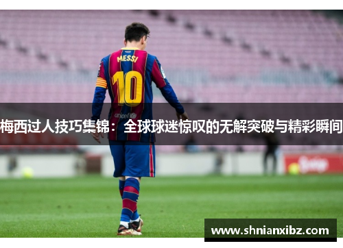 梅西过人技巧集锦：全球球迷惊叹的无解突破与精彩瞬间