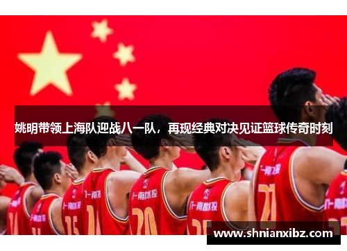 姚明带领上海队迎战八一队，再现经典对决见证篮球传奇时刻