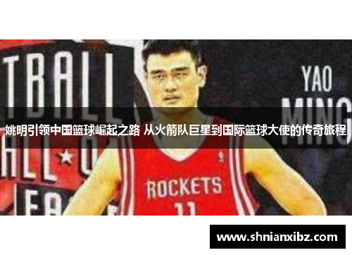 姚明引领中国篮球崛起之路 从火箭队巨星到国际篮球大使的传奇旅程