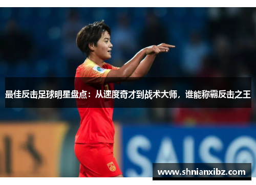 最佳反击足球明星盘点：从速度奇才到战术大师，谁能称霸反击之王