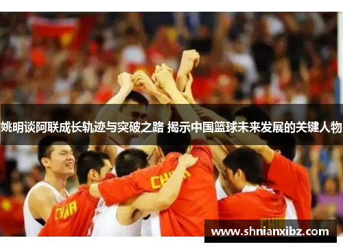 姚明谈阿联成长轨迹与突破之路 揭示中国篮球未来发展的关键人物