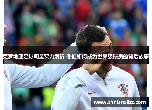 克罗地亚足球明星实力解析 他们如何成为世界级球员的背后故事