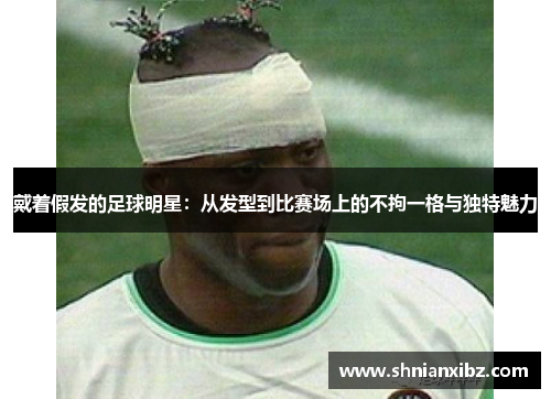 戴着假发的足球明星：从发型到比赛场上的不拘一格与独特魅力