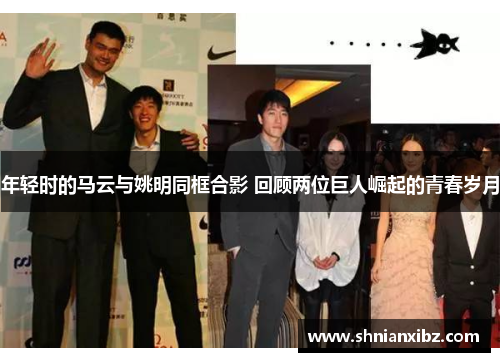 年轻时的马云与姚明同框合影 回顾两位巨人崛起的青春岁月