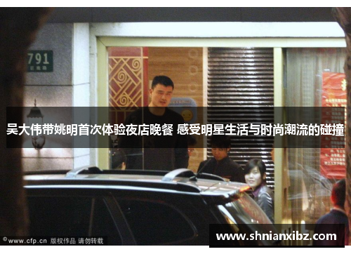 吴大伟带姚明首次体验夜店晚餐 感受明星生活与时尚潮流的碰撞
