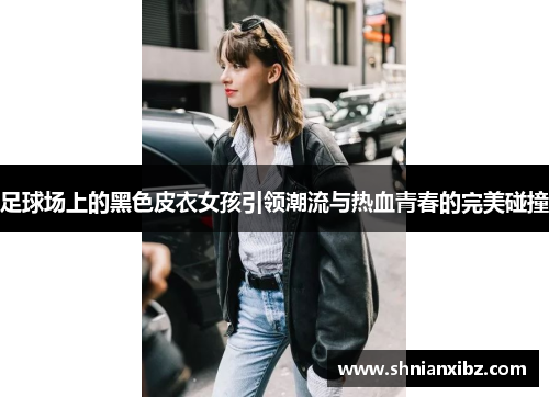 足球场上的黑色皮衣女孩引领潮流与热血青春的完美碰撞