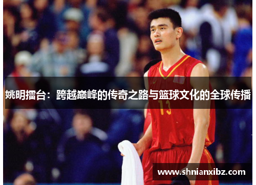 姚明擂台：跨越巅峰的传奇之路与篮球文化的全球传播
