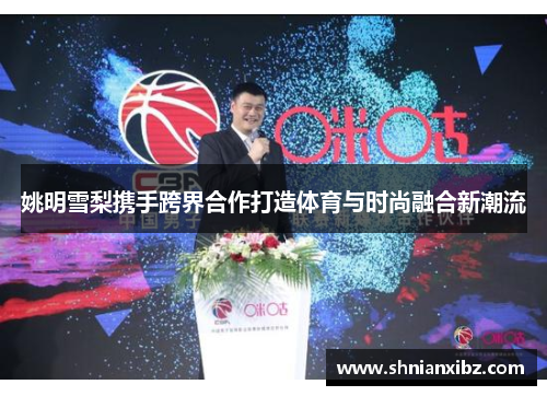 姚明雪梨携手跨界合作打造体育与时尚融合新潮流