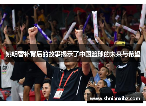 姚明替补背后的故事揭示了中国篮球的未来与希望