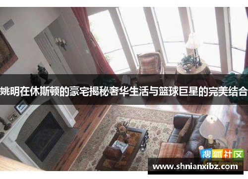 姚明在休斯顿的豪宅揭秘奢华生活与篮球巨星的完美结合
