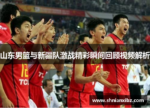 山东男篮与新疆队激战精彩瞬间回顾视频解析