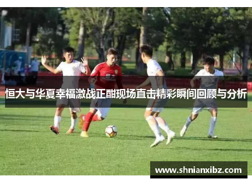 恒大与华夏幸福激战正酣现场直击精彩瞬间回顾与分析