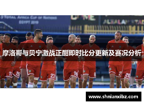 摩洛哥与贝宁激战正酣即时比分更新及赛况分析