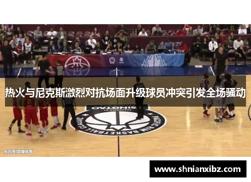热火与尼克斯激烈对抗场面升级球员冲突引发全场骚动